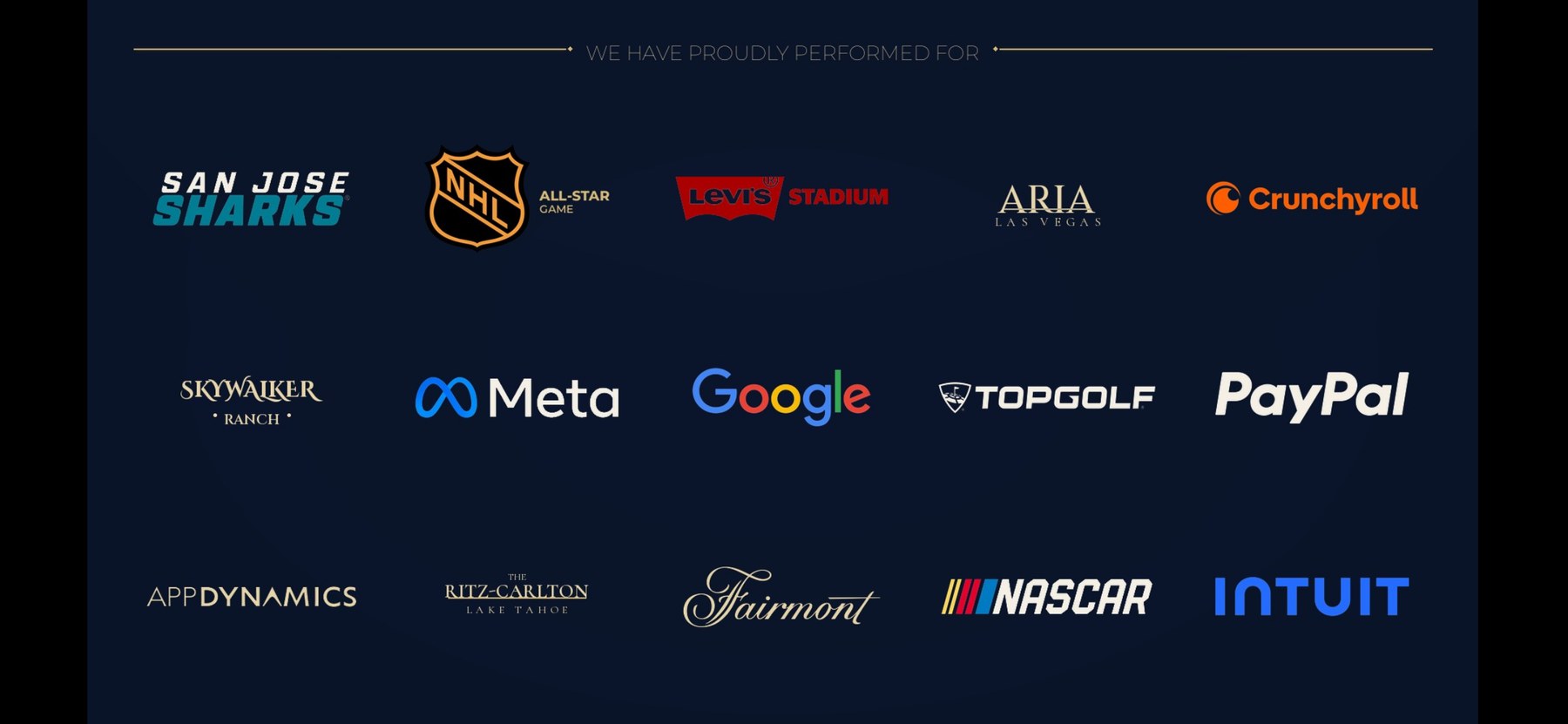 We have proudly performed for San Jose Sharks, NHL All-Star Game, Levi’s Stadium, Aria Las Vegas, Crunchyroll, Skywalker Ranch, Meta, Google, Topgolf, PayPal, AppDynamics, The Ritz-Carlton Lake Tahoe, Fairmont, NASCAR, and Intuit